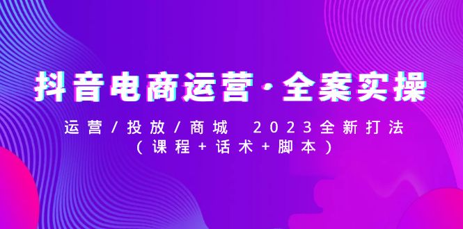 抖音电商运营·全案实操：运营/投放/商城 2023全新打法(课程+话术+脚本)