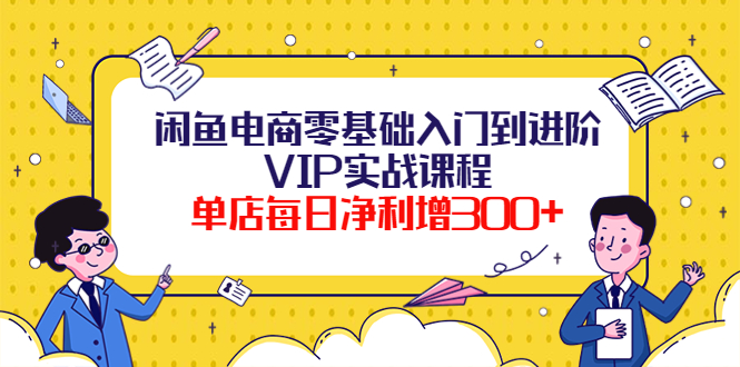 闲鱼电商零基础入门到进阶VIP实战课程，单店每日净利增300+（37节课）