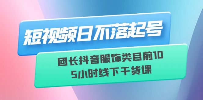 短视频日不落起号，团长抖音服饰类目前10 5小时线下干货课