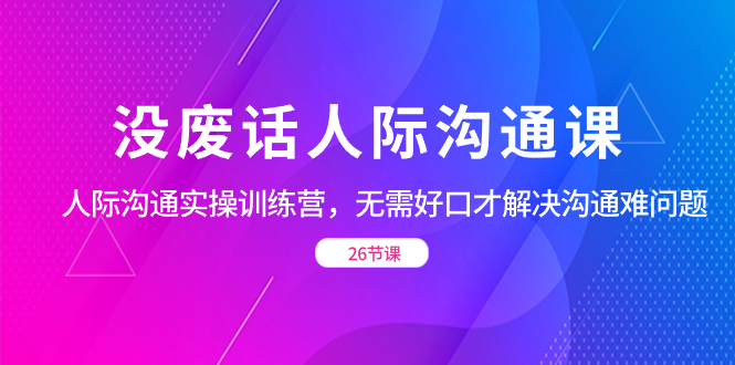 没废话人际 沟通课，人际 沟通实操训练营，无需好口才解决沟通难问题（26节课）