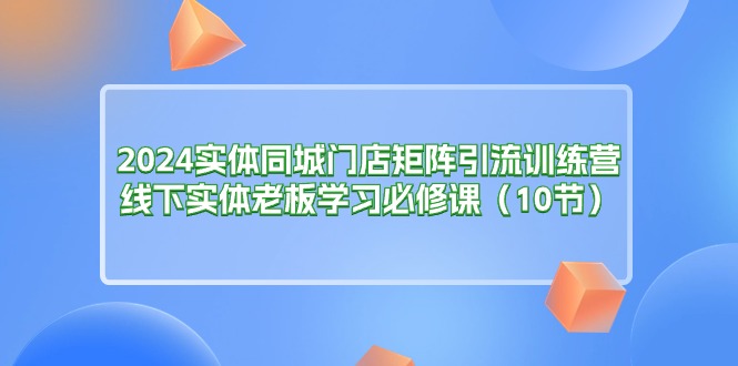 2024实体同城门店矩阵引流训练营，线下实体老板学习必修课（10节）