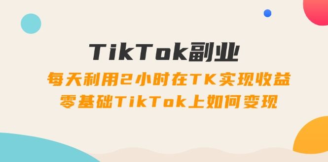 TikTok副业：每天利用2小时在TK实现收益，零基础TikTok上如何变现，34节程