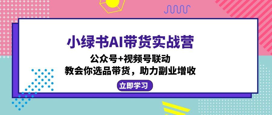 小绿书AI带货实战营：公众号+视频号联动，教会你选品带货，助力副业增收