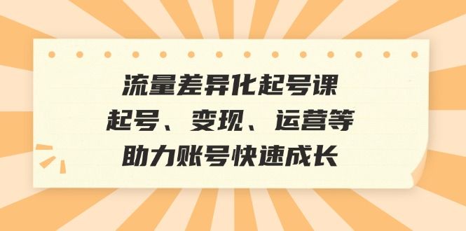 流量差异化起号课：起号、变现、运营等，助力账号快速成长