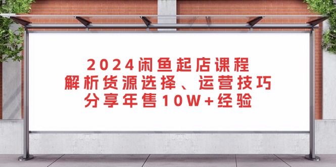 2024闲鱼起店课程：解析货源选择、运营技巧，分享年售10W+经验