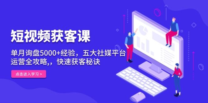 短视频获客课，单月询盘5000+经验，五大社媒平台运营全攻略,，快速获客